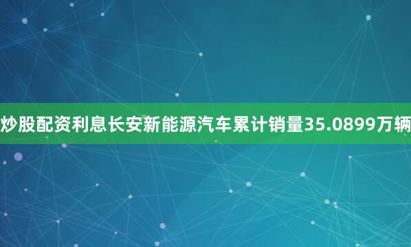炒股配资利息长安新能源汽车累计销量35.0899万辆