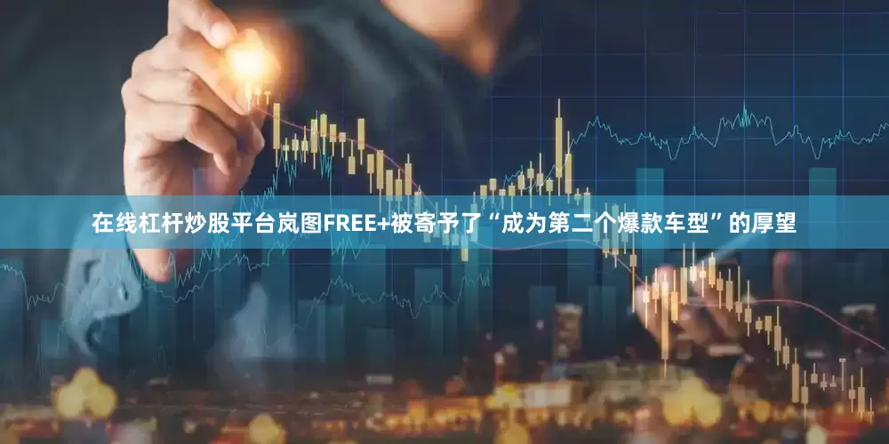 在线杠杆炒股平台岚图FREE+被寄予了“成为第二个爆款车型”的厚望