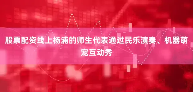 股票配资线上杨浦的师生代表通过民乐演奏、机器萌宠互动秀