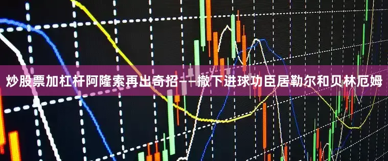 炒股票加杠杆阿隆索再出奇招——撤下进球功臣居勒尔和贝林厄姆