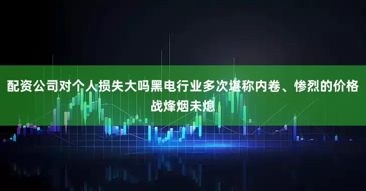 配资公司对个人损失大吗黑电行业多次堪称内卷、惨烈的价格战烽烟未熄