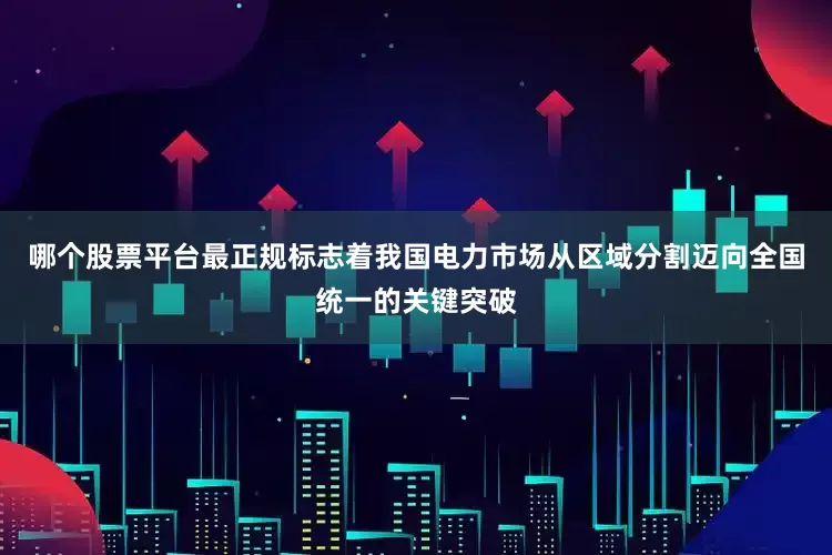 哪个股票平台最正规标志着我国电力市场从区域分割迈向全国统一的关键突破
