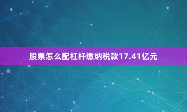 股票怎么配杠杆缴纳税款17.41亿元