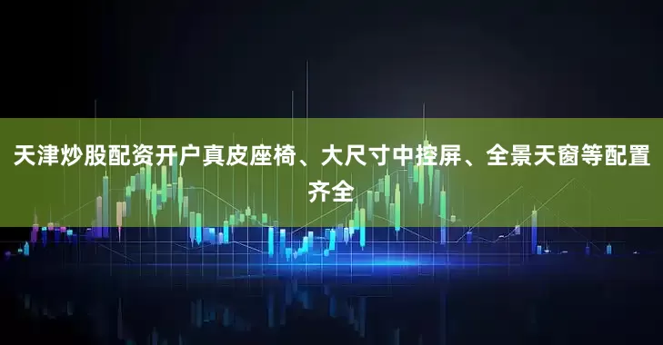 天津炒股配资开户真皮座椅、大尺寸中控屏、全景天窗等配置齐全